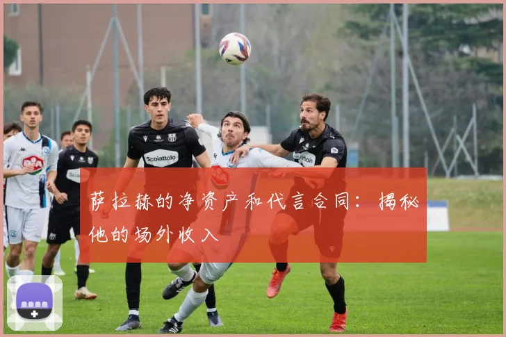 萨拉赫的净资产和代言合同：揭秘他的场外收入