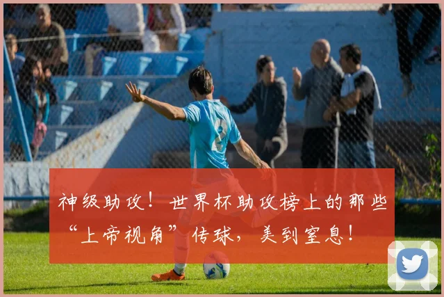 神级助攻！世界杯助攻榜上的那些“上帝视角”传球，美到窒息！