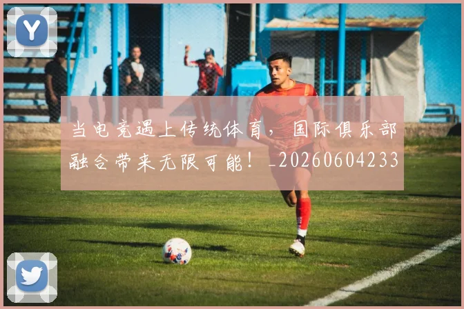 当电竞遇上传统体育，国际俱乐部融合带来无限可能！_20260604233036_20260707152702
