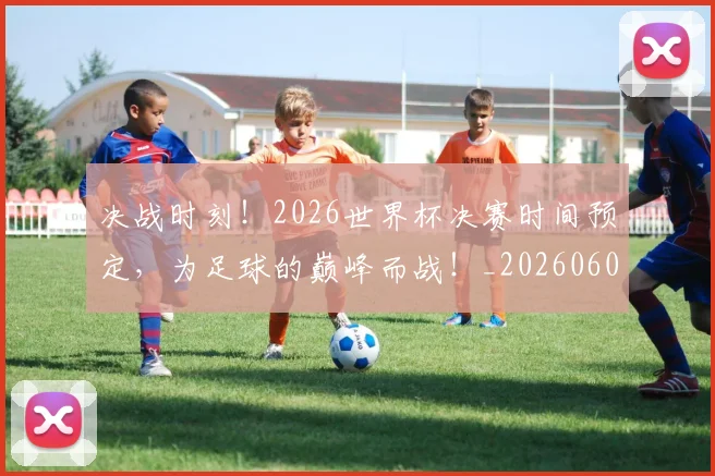 决战时刻!2026世界杯决赛时间预定,为足球的巅峰而战!_20260602212446