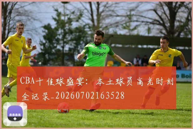 CBA十佳球盛宴：本土球员高光时刻全记录_20260702163528