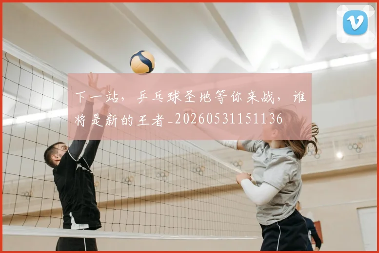 下一站，乒乓球圣地等你来战，谁将是新的王者_20260531151136