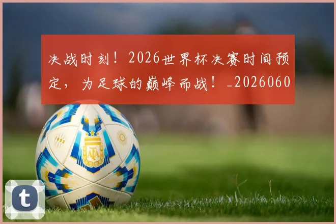 决战时刻！2026世界杯决赛时间预定，为足球的巅峰而战！_20260602212446