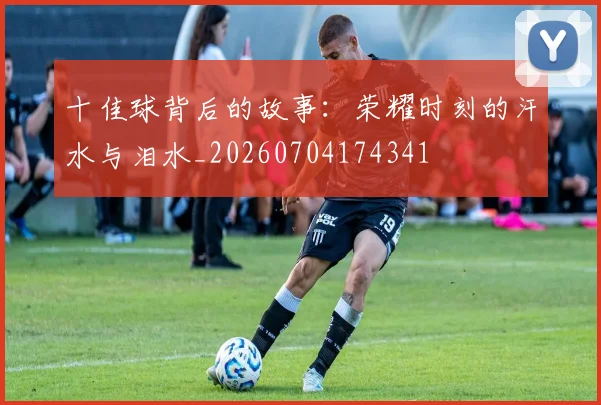 十佳球背后的故事：荣耀时刻的汗水与泪水_20260704174341
