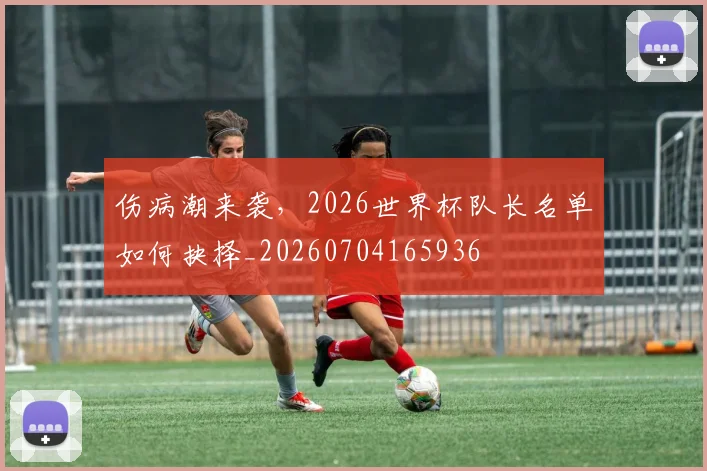 伤病潮来袭,2026世界杯队长名单如何抉择_20260704165936