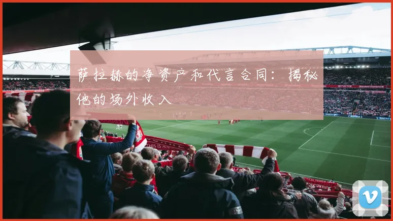 萨拉赫的净资产和代言合同：揭秘他的场外收入