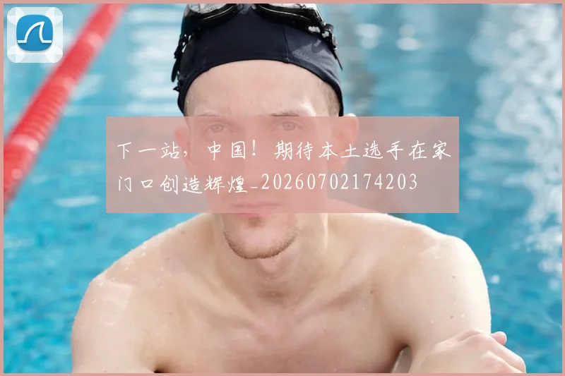 下一站,中国!期待本土选手在家门口创造辉煌_20260702174203