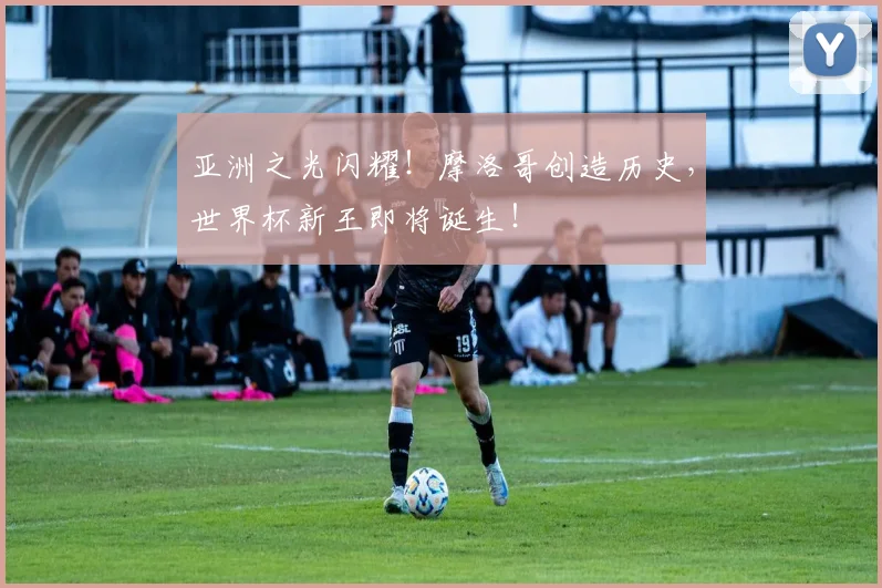 亚洲之光闪耀！摩洛哥创造历史，世界杯新王即将诞生！