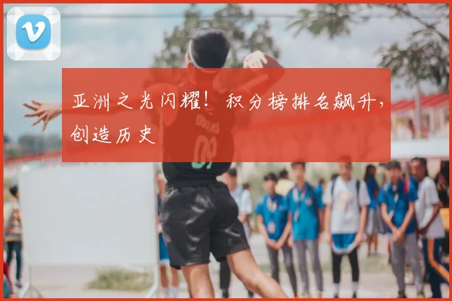 亚洲之光闪耀！积分榜排名飙升，创造历史