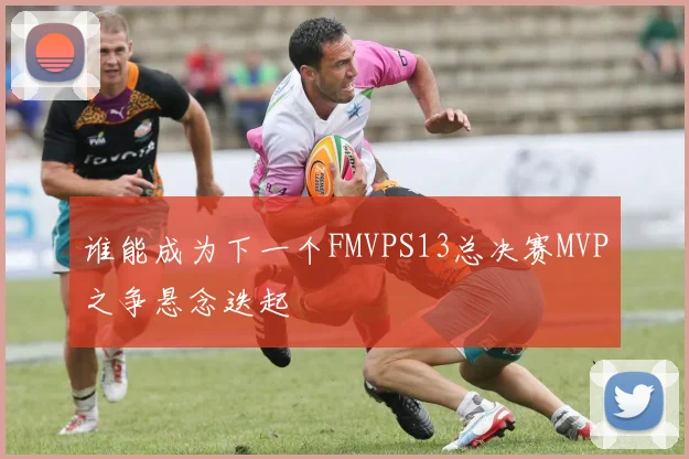 谁能成为下一个FMVPS13总决赛MVP之争悬念迭起